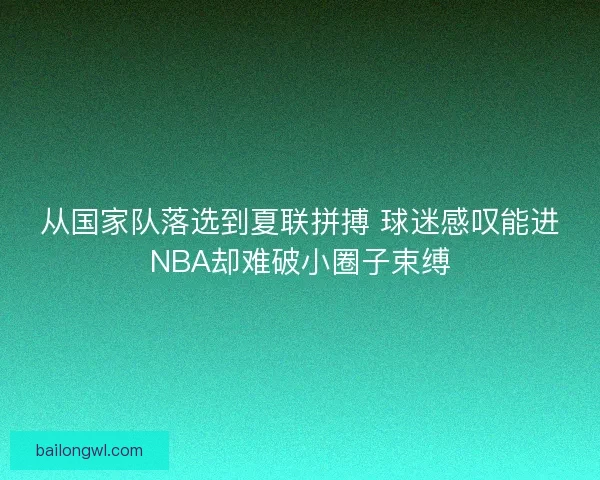 从国家队落选到夏联拼搏 球迷感叹能进NBA却难破小圈子束缚
