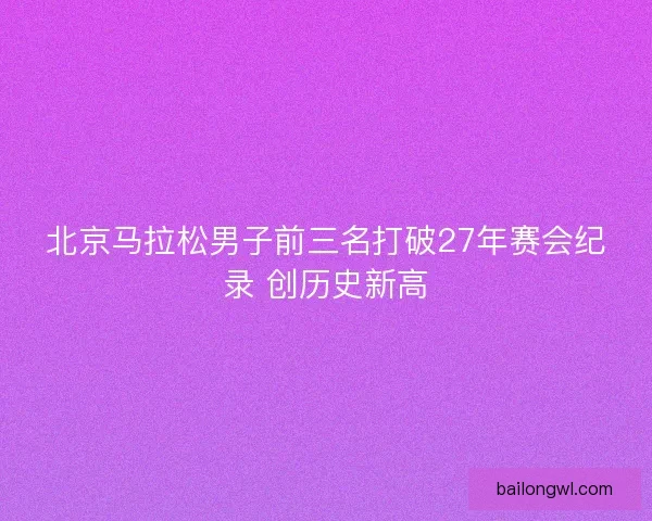 北京马拉松男子前三名打破27年赛会纪录 创历史新高