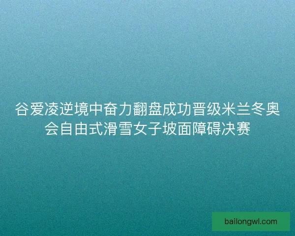 谷爱凌逆境中奋力翻盘成功晋级米兰冬奥会自由式滑雪女子坡面障碍决赛