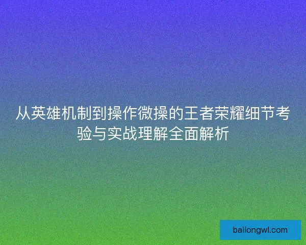 从英雄机制到操作微操的王者荣耀细节考验与实战理解全面解析