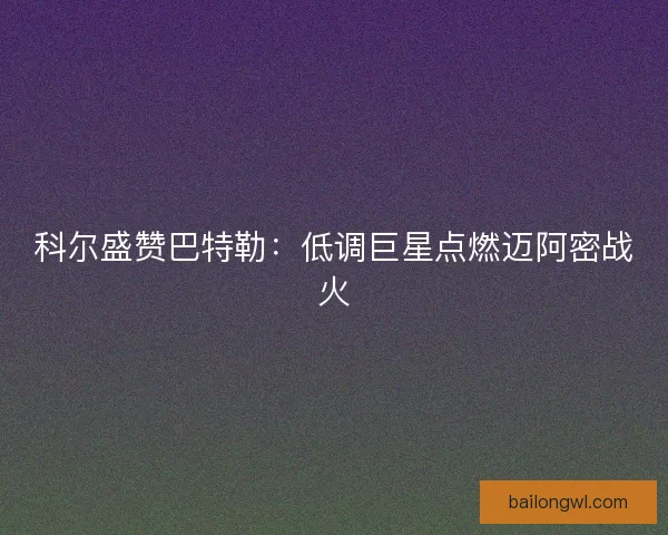 科尔盛赞巴特勒：低调巨星点燃迈阿密战火