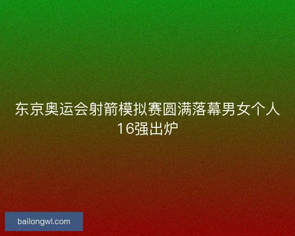东京奥运会射箭模拟赛圆满落幕男女个人16强出炉
